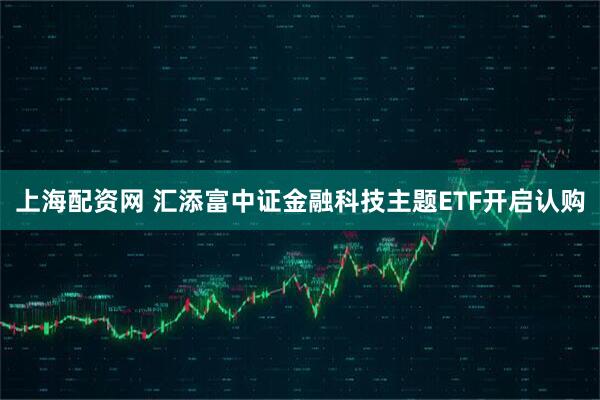 上海配资网 汇添富中证金融科技主题ETF开启认购