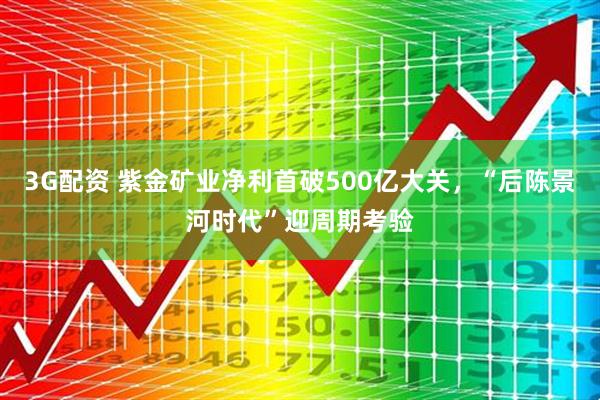 3G配资 紫金矿业净利首破500亿大关，“后陈景河时代”迎周期考验