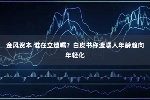 金风资本 谁在立遗嘱？白皮书称遗嘱人年龄趋向年轻化