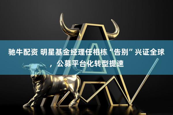驰牛配资 明星基金经理任相栋“告别”兴证全球，公募平台化转型提速