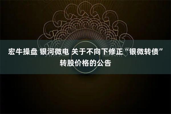 宏牛操盘 银河微电 关于不向下修正“银微转债”转股价格的公告