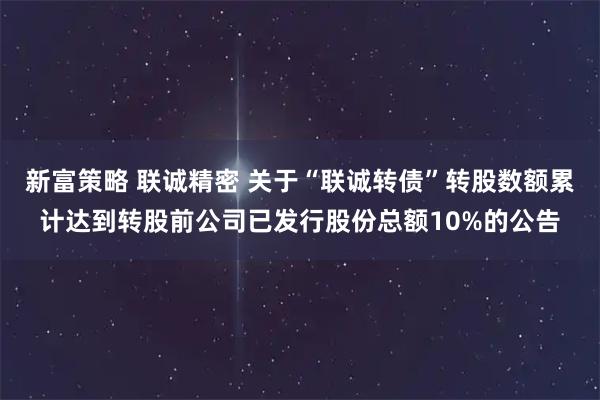新富策略 联诚精密 关于“联诚转债”转股数额累计达到转股前公司已发行股份总额10%的公告