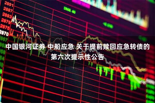 中国银河证券 中船应急 关于提前赎回应急转债的第六次提示性公告