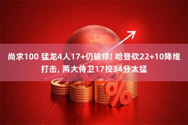 尚求100 猛龙4人17+仍输球! 哈登砍22+10降维打击, 两大侍卫17投34分太猛