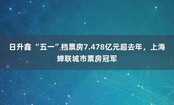 日升鑫 “五一”档票房7.478亿元超去年，上海蝉联城市票房冠军