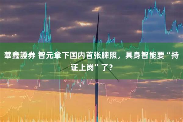 華鑫證券 智元拿下国内首张牌照，具身智能要“持证上岗”了？