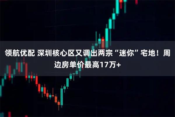 领航优配 深圳核心区又调出两宗“迷你”宅地！周边房单价最高17万+