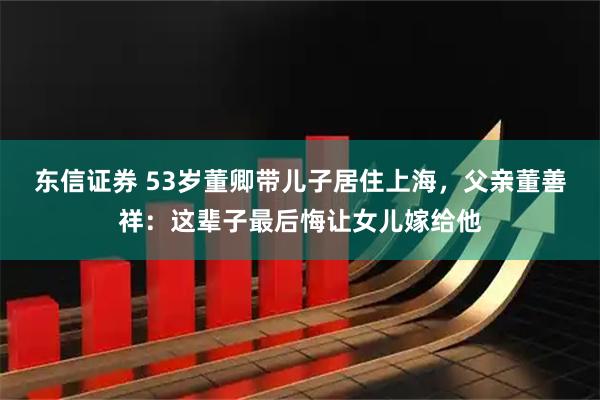 东信证券 53岁董卿带儿子居住上海，父亲董善祥：这辈子最后悔让女儿嫁给他