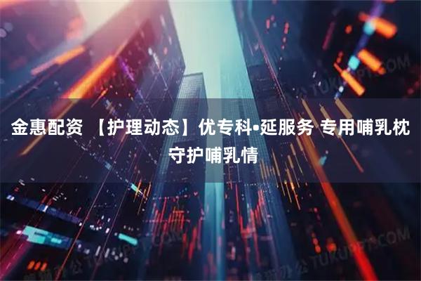 金惠配资 【护理动态】优专科•延服务 专用哺乳枕 守护哺乳情