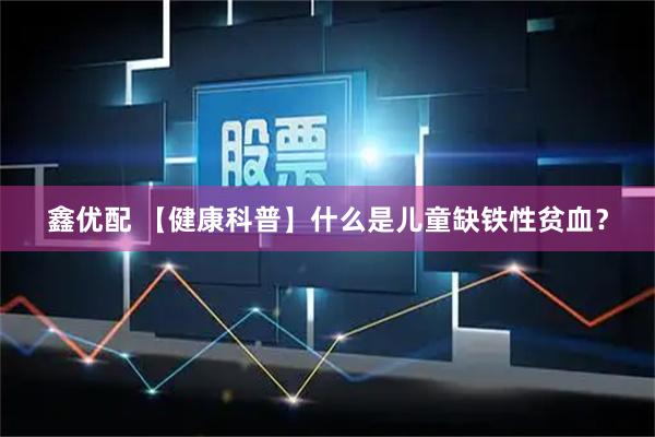 鑫优配 【健康科普】什么是儿童缺铁性贫血？