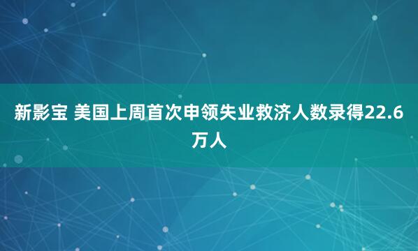 新影宝 美国上周首次申领失业救济人数录得22.6万人
