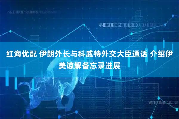 红海优配 伊朗外长与科威特外交大臣通话 介绍伊美谅解备忘录进展