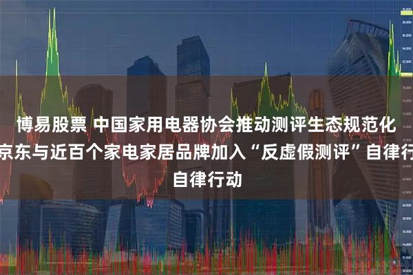 博易股票 中国家用电器协会推动测评生态规范化，京东与近百个家电家居品牌加入“反虚假测评”自律行动