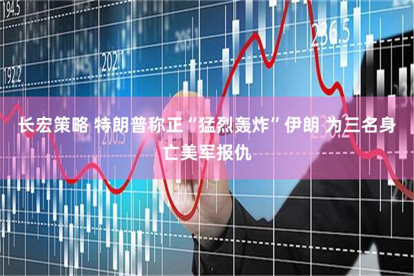长宏策略 特朗普称正“猛烈轰炸”伊朗 为三名身亡美军报仇