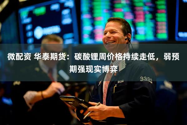 微配资 华泰期货：碳酸锂周价格持续走低，弱预期强现实博弈