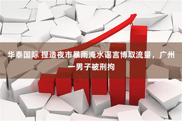华泰国际 捏造夜市暴雨淹水谣言博取流量,广州一男子被刑拘
