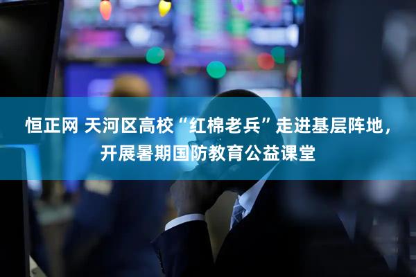 恒正网 天河区高校“红棉老兵”走进基层阵地,开展暑期国防教育公益课堂
