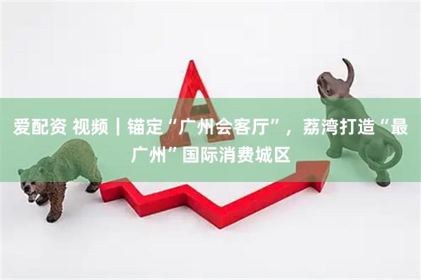 爱配资 视频|锚定“广州会客厅”,荔湾打造“最广州”国际消费城区